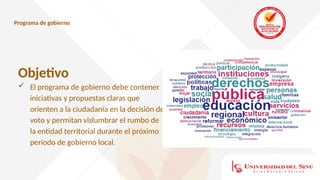 Programa de gobierno
Objetivo
 El programa de gobierno debe contener
iniciativas y propuestas claras que
orienten a la ciudadanía en la decisión de
voto y permitan vislumbrar el rumbo de
la entidad territorial durante el próximo
periodo de gobierno local.
 