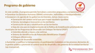 Programa de gobierno
En este sentido, el programa permite formalizar y concretar propuestas y compromisos para:
• Garantizar los Derechos Humanos (DDHH) universales, indivisibles e interdependientes.
• Incorporar a la agenda de los gobiernos territoriales, temas claves como:
• Generación del cambio social que para mayor equidad e igualdad
• Ciencia, tecnología e innovación en los territorios
• Construcción de paz y estabilización en los territorios
• Hoja de ruta para la implementación de la Política de Estabilización priorizando los
municipios de los Programas de Desarrollo con Enfoque Territorial (PDET)
• Colombia atiende y repara a las víctimas
• Sistema de Identificación de Potenciales Beneficiarios (Sisbén)
• Enfoques diferenciales
• Objetivos de desarrollo sostenible.
• Aumentar y cualificar la transparencia y la participación ciudadana en los procesos decisorios de
la gestión pública y promover el control social de desarrollo y de gobierno de la entidad territorial
(eje transversal).
 