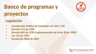Banco de programas y
proyectos
Legislación
 Constitución Política de Colombia: Art 334 y 339
 Decreto 111 de 1996
 Decreto 841 de 1990 (reglamentación de la ley 38 de 1989).
 Ley 152 de 1994.
 Resolución 0806 de 2005
 