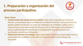 1. Preparación y organización del
proceso participativo.
Pasos claves:
 Conformación del equipo técnico-político: debe estar integrado por personas
idóneas y conocedoras de la realidad de la entidad territorial y con experiencia en
gestión pública territorial, así como por delegados de entidades, instituciones y
organizaciones que representen los intereses de las diferentes colectividades y
grupos poblacionales del territorio, lo cual garantiza que la propuesta sea
participativa, pluralista e incluyente.
 Elaboración del plan de trabajo: debe contemplar el periodo comprendido entre la
postulación del candidato, la elección y la etapa de elaboración del plan de
desarrollo.
 