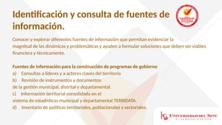 Identificación y consulta de fuentes de
información.
Conocer y explorar diferentes fuentes de información que permitan evidenciar la
magnitud de las dinámicas y problemáticas y ayuden a formular soluciones que deben ser viables
financiera y técnicamente.
Fuentes de información para la construcción de programas de gobierno
a) Consultas a líderes y a actores claves del territorio
b) Revisión de instrumentos y documentos
de la gestión municipal, distrital y departamental.
c) Información territorial consolidada en el
sistema de estadísticas municipal y departamental TERRIDATA.
d) Inventario de políticas territoriales, poblacionales y sectoriales.
 