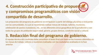 4. Construcción participativa de propuestas
y compromisos programáticos con visión
compartida de desarrollo.
Las propuestas del programa de gobierno se enriquecen a partir del diálogo pluralista e incluyente
con las comunidades, lo cual se recomienda realizar mesas de trabajo, talleres, reuniones,
celebración de pactos ciudadanos, etc., en las diferentes áreas geográficas de la jurisdicción y con
todos los grupos de población según edad, género, grupos étnicos, condición social y cultural.
5. Redacción final del programa de gobierno.
El equipo técnico del candidato debe consolidar el texto final con base en los insumos obtenidos en
las mesas de trabajo, talleres o reuniones realizadas con los ciudadanos analizada en la fase
anterior.
 