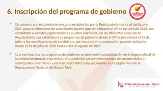 6. Inscripción del programa de gobierno
 De acuerdo con el calendario electoral establecido por la Registraduría Nacional del Estado
Civil, para las elecciones de autoridades locales que se realizarán el 29 de octubre de 2023. Los
candidatos a alcaldes y gobernadores pueden inscribirse, en las diferentes sedes de la
Registraduría, sus candidaturas y programas de gobierno desde el 29 de junio hasta el 29 de
julio; y las modificaciones de candidatos, por renuncia y no aceptación, pueden realizarlas
desde el 31 de julio de 2023 hasta el 04 de agosto de 2023.
 Una vez inscritos los programas de gobierno se debe surtir su publicación en el órgano oficial de
la entidad territorial respectiva o, en su defecto, las administraciones departamentales o
municipales o distritales y estarán disponibles para su consulta en la página web de la
Registraduría Nacional del Estado Civil.
 