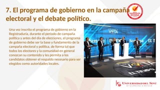 7. El programa de gobierno en la campaña
electoral y el debate político.
Una vez inscrito el programa de gobierno en la
Registraduría, durante el periodo de campaña
política y antes del día de elecciones, el programa
de gobierno debe ser la base y fundamento de la
campaña electoral y política, de forma tal que
todos los electores y la comunidad en general
conozcan su contenido y les permita a los
candidatos obtener el respaldo necesario para ser
elegidos como autoridades locales.
 