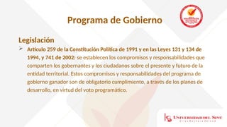 Programa de Gobierno
Legislación
 Artículo 259 de la Constitución Política de 1991 y en las Leyes 131 y 134 de
1994, y 741 de 2002: se establecen los compromisos y responsabilidades que
comparten los gobernantes y los ciudadanos sobre el presente y futuro de la
entidad territorial. Estos compromisos y responsabilidades del programa de
gobierno ganador son de obligatorio cumplimiento, a través de los planes de
desarrollo, en virtud del voto programático.
 