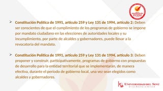  Constitución Política de 1991, artículo 259 y Ley 131 de 1994, artículo 2: Deben
ser conscientes de que el cumplimiento de los programas de gobierno se impone
por mandato ciudadano en las elecciones de autoridades locales y su
incumplimiento, por parte de alcaldes y gobernadores, puede llevar a la
revocatoria del mandato.
 Constitución Política de 1991, artículo 259 y Ley 131 de 1994, artículo 3: Deben
proponer y construir, participativamente, programas de gobierno con propuestas
de desarrollo para la entidad territorial que se implementarán, de manera
efectiva, durante el período de gobierno local, una vez sean elegidos como
alcaldes y gobernadores.
 