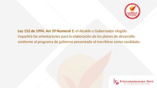 Ley 152 de 1994, Art 39 Numeral 1: el Alcalde o Gobernador elegido
impartirá las orientaciones para la elaboración de los planes de desarrollo
conforme al programa de gobierno presentado al inscribirse como candidato.
 