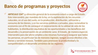 Banco de programas y proyectos
 ARTICULO 334º La dirección general de la economía estará a cargo del Estado.
Este intervendrá, por mandato de la ley, en la explotación de los recursos
naturales, en el uso del suelo, en la producción, distribución, utilización y
consumo de los bienes, y en los servicios públicos y privados, para racionalizar la
economía con el fin de conseguir el mejoramiento de la calidad de vida de los
habitantes, la distribución equitativa de las oportunidades y los beneficios del
desarrollo y la preservación de un ambiente sano. El Estado, de manera especial,
intervendrá para dar pleno empleo a los recursos humanos y asegurar que todas
las personas, en particular las de menores ingresos, tengan acceso efectivo a los
bienes y servicios básicos. También para promover la productividad y la
competitividad y el desarrollo armónico de las regiones.
 