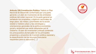 Articulo 339 Constitución Política “Habrá un Plan
Nacional de Desarrollo conformado por una parte
general y un plan de inversiones de las entidades
públicas del orden nacional. En la parte general se
señalarán los propósitos y objetivos nacionales de
largo plazo, las metas y prioridades de la acción
estatal a mediano plazo y las estrategias y
orientaciones generales de la política económica,
social y ambiental que serán adoptadas por el
Gobierno. El plan de inversiones públicas contendrá
los presupuestos plurianuales de los principales
programas y proyectos de inversión pública nacional y
la especificación de los recursos financieros
requeridos para su ejecución […]”
 