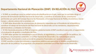 Departamento Nacional de Planeación (DNP) EN RELACIÓN AL PND
✓ El DNP, se constituye como la unidad rectora de planificación en el país, razón por la cual debe dirigir el
proceso de formulación del Plan Nacional de Desarrollo, y coordinar la inclusión de los comentarios
pertinentes por parte del Consejo Nacional de Planeación, el Consejo Nacional de Política Económica y Social -
Conpes- y demás actores de la sociedad civil.
✓ El DNP debe desarrollar las orientaciones de planeación impartidas por el Presidente de la República y
coordinar el trabajo de formulación del Plan Nacional de Desarrollo con los ministerios, departamentos
administrativos y entidades territoriales.
✓ El Min Hacienda presenta en PND al Congreso, posteriormente el DNP coordina la ejecución, el seguimiento
y la evaluación de gestión y resultados del Plan.
✓ El DNP debe aprobar las metodologías para el diseño, el seguimiento y la evaluación de las políticas, los
programas y los proyectos contenidos en el Plan Nacional de Desarrollo y las metodologías para la
identificación, formulación y evaluación de los proyectos financiados con recursos nacionales.
El DNP coordina a todas las entidades y organismos públicos para garantizar el debido cumplimiento y
ejecución de las políticas, los programas y los proyectos contenidos en el Plan Nacional de Desarrollo.
 