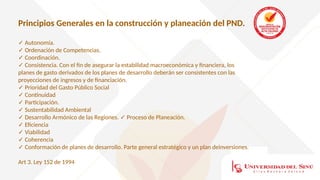 Principios Generales en la construcción y planeación del PND.
✓ Autonomía.
✓ Ordenación de Competencias.
✓ Coordinación.
✓ Consistencia. Con el fin de asegurar la estabilidad macroeconómica y financiera, los
planes de gasto derivados de los planes de desarrollo deberán ser consistentes con las
proyecciones de ingresos y de financiación.
✓ Prioridad del Gasto Público Social
✓ Continuidad
✓ Participación.
✓ Sustentabilidad Ambiental
✓ Desarrollo Armónico de las Regiones. Proceso de Planeación.
✓
✓ Eficiencia
✓ Viabilidad
✓ Coherencia
✓ Conformación de planes de desarrollo. Parte general estratégico y un plan deinversiones.
Art 3. Ley 152 de 1994
 