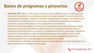 Banco de programas y proyectos
 ARTICULO 339º Habrá un Plan Nacional de Desarrollo conformado por una parte general y
un plan de inversiones de las entidades públicas del orden nacional. En la parte general se
señalarán los propósitos y objetivos nacionales de largo plazo, las metas y prioridades de la
acción estatal a mediano plazo y las estrategias y orientaciones generales de la política
económica, social y ambiental que serán adoptadas por el Gobierno.
 El plan de inversiones públicas contendrá los presupuestos plurianuales de los principales
programas y proyectos de inversión pública nacional y la especificación de los recursos
financieros requeridos para su ejecución. Las entidades territoriales elaborarán y adoptarán
de manera concertada entre ellas y el Gobierno Nacional, planes de desarrollo, con el
objeto de asegurar el uso eficiente de sus recursos y el desempeño adecuado de las
funciones que les hayan sido asignadas por la Constitución y la ley.
 Los planes de las entidades territoriales estarán conformados por una parte estratégica y un
plan de inversiones de mediano y corto plazo.
 