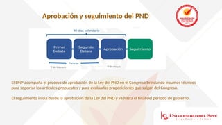 Aprobación y seguimiento del PND
El DNP acompaña el proceso de aprobación de la Ley del PND en el Congreso brindando insumos técnicos
para soportar los artículos propuestos y para evaluarlas proposiciones que salgan del Congreso.
El seguimiento inicia desde la aprobación de la Ley del PND y va hasta el final del periodo de gobierno.
 