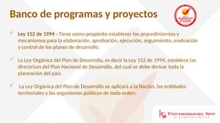 Banco de programas y proyectos
 Ley 152 de 1994 - Tiene como propósito establecer los procedimientos y
mecanismos para la elaboración, aprobación, ejecución, seguimiento, evaluación
y control de los planes de desarrollo.
 La Ley Orgánica del Plan de Desarrollo, es decir la Ley 152 de 1994, establece las
directrices del Plan Nacional de Desarrollo, del cual se debe derivar toda la
planeación del país.
 La Ley Orgánica del Plan de Desarrollo se aplicará a la Nación, las entidades
territoriales y los organismos públicos de todo orden.
 