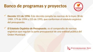Banco de programas y proyectos
 Decreto 111 de 1996: Este decreto compila las normas de la leyes 38 de
1989, 179 de 1994 y 225 de 1995, que conforman el estatuto orgánico
del presupuesto.
 El Estatuto Orgánico de Presupuesto, es el compendio de normas
orgánicas que regulan la parte presupuestal de una entidad pública del
Orden Municipal.
 