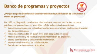 Banco de programas y proyectos
¿Porqué surge la idea de crear una herramienta de planificación de la inversión a
través de proyectos?
En 1985 un diagnóstico realizado a nivel nacional, sobre el uso de los recursos
públicos comprometidos en inversión, refleja existencia de problemas.
 Instancias nacionales se enteraban tardíamente de mejores opciones de inversión
por desconocimiento.
 Proyectos rechazados en algún nivel eran aceptados en otros.
 Manejo personal y no institucional de información de proyectos.
 Escasa confiabilidad y calidad de la información.
 Manejo no sistemático de la información.
 Decisiones de inversión no acertadas.
 