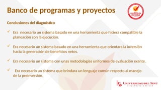 Banco de programas y proyectos
Conclusiones del diagnóstico
 Era necesario un sistema basado en una herramienta que hiciera compatible la
planeación con la ejecución.
 Era necesario un sistema basado en una herramienta que orientara la inversión
hacia la generación de beneficios netos.
 Era necesario un sistema con unas metodologías uniformes de evaluación exante.
 Era necesario un sistema que brindara un lenguaje común respecto al manejo
de la preinversión.
 