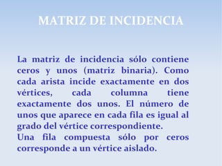 MATRIZ DE INCIDENCIA
La matriz de incidencia sólo contiene
ceros y unos (matriz binaria). Como
cada arista incide exactamente en dos
vértices, cada columna tiene
exactamente dos unos. El número de
unos que aparece en cada fila es igual al
grado del vértice correspondiente.
Una fila compuesta sólo por ceros
corresponde a un vértice aislado.
 