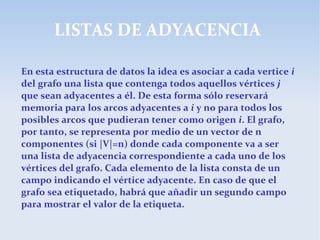 LISTAS DE ADYACENCIA
En esta estructura de datos la idea es asociar a cada vertice i
del grafo una lista que contenga todos aquellos vértices j
que sean adyacentes a él. De esta forma sólo reservará
memoria para los arcos adyacentes a i y no para todos los
posibles arcos que pudieran tener como origen i. El grafo,
por tanto, se representa por medio de un vector de n
componentes (si |V|=n) donde cada componente va a ser
una lista de adyacencia correspondiente a cada uno de los
vértices del grafo. Cada elemento de la lista consta de un
campo indicando el vértice adyacente. En caso de que el
grafo sea etiquetado, habrá que añadir un segundo campo
para mostrar el valor de la etiqueta.
 