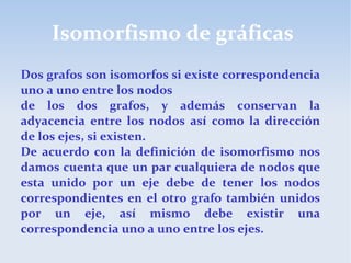 Isomorfismo de gráficas
Dos grafos son isomorfos si existe correspondencia
uno a uno entre los nodos
de los dos grafos, y además conservan la
adyacencia entre los nodos así como la dirección
de los ejes, si existen.
De acuerdo con la definición de isomorfismo nos
damos cuenta que un par cualquiera de nodos que
esta unido por un eje debe de tener los nodos
correspondientes en el otro grafo también unidos
por un eje, así mismo debe existir una
correspondencia uno a uno entre los ejes.
 