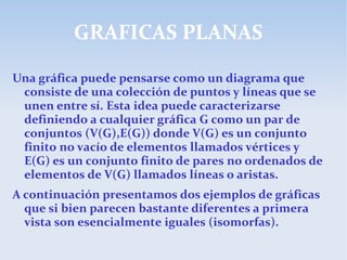 GRAFICAS PLANAS
Una gráfica puede pensarse como un diagrama que
consiste de una colección de puntos y líneas que se
unen entre sí. Esta idea puede caracterizarse
definiendo a cualquier gráfica G como un par de
conjuntos (V(G),E(G)) donde V(G) es un conjunto
finito no vacío de elementos llamados vértices y
E(G) es un conjunto finito de pares no ordenados de
elementos de V(G) llamados líneas o aristas.
A continuación presentamos dos ejemplos de gráficas
que si bien parecen bastante diferentes a primera
vista son esencialmente iguales (isomorfas).
 