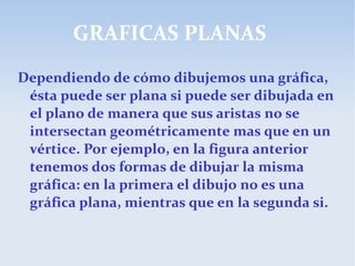 GRAFICAS PLANAS
Dependiendo de cómo dibujemos una gráfica,
ésta puede ser plana si puede ser dibujada en
el plano de manera que sus aristas no se
intersectan geométricamente mas que en un
vértice. Por ejemplo, en la figura anterior
tenemos dos formas de dibujar la misma
gráfica: en la primera el dibujo no es una
gráfica plana, mientras que en la segunda si.
 