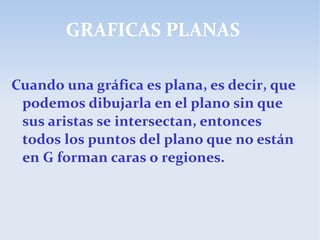 GRAFICAS PLANAS
Cuando una gráfica es plana, es decir, que
podemos dibujarla en el plano sin que
sus aristas se intersectan, entonces
todos los puntos del plano que no están
en G forman caras o regiones.
 