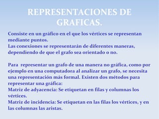 REPRESENTACIONES DE
GRAFICAS.
Consiste en un gráfico en el que los vértices se representan
mediante puntos.
Las conexiones se representarán de diferentes maneras,
dependiendo de que el grafo sea orientado o no.
Para representar un grafo de una manera no gráfica, como por
ejemplo en una computadora al analizar un grafo, se necesita
una representación más formal. Existen dos métodos para
representar una gráfica:
Matriz de adyacencia: Se etiquetan en filas y columnas los
vértices.
Matriz de incidencia: Se etiquetan en las filas los vértices, y en
las columnas las aristas.
 
