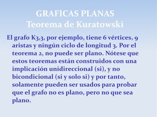 GRAFICAS PLANAS
Teorema de Kuratowski
El grafo K3,3, por ejemplo, tiene 6 vértices, 9
aristas y ningún ciclo de longitud 3. Por el
teorema 2, no puede ser plano. Nótese que
estos teoremas están construidos con una
implicación unidireccional (si), y no
bicondicional (si y solo si) y por tanto,
solamente pueden ser usados para probar
que el grafo no es plano, pero no que sea
plano.
 