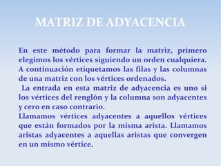 MATRIZ DE ADYACENCIA
En este método para formar la matriz, primero
elegimos los vértices siguiendo un orden cualquiera.
A continuación etiquetamos las filas y las columnas
de una matriz con los vértices ordenados.
La entrada en esta matriz de adyacencia es uno si
los vértices del renglón y la columna son adyacentes
y cero en caso contrario.
Llamamos vértices adyacentes a aquellos vértices
que están formados por la misma arista. Llamamos
aristas adyacentes a aquellas aristas que convergen
en un mismo vértice.
 