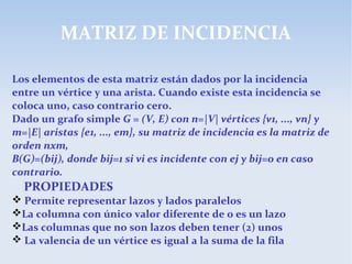 MATRIZ DE INCIDENCIA
Los elementos de esta matriz están dados por la incidencia
entre un vértice y una arista. Cuando existe esta incidencia se
coloca uno, caso contrario cero.
Dado un grafo simple G = (V, E) con n=|V| vértices {v1, ..., vn} y
m=|E| aristas {e1, ..., em}, su matriz de incidencia es la matriz de
orden nxm,
B(G)=(bij), donde bij=1 si vi es incidente con ej y bij=0 en caso
contrario.
PROPIEDADES
 Permite representar lazos y lados paralelos
La columna con único valor diferente de 0 es un lazo
Las columnas que no son lazos deben tener (2) unos
 La valencia de un vértice es igual a la suma de la fila
 