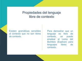 Propiedades del lenguaje
libre de contexto
Existen gramáticas sensibles
al contexto que no son libres
de contexto.
Para demostrar que un
lenguaje es libre de
contexto, se puede
emplear el Lema del
Bombeo (Explicar) para
lenguajes libres de
contexto.
 