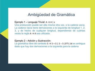 Ambigüedad de Gramática
Ejemplo 1 – Lenguaje Trivial: A → A | ε
Una producción puede ser ella misma otra vez, o la cadena vacía.
La cadena vacía tiene derivaciones a la izquierda de longitud 1, 2,
3, y de hecho de cualquier longitud, dependiendo de cuántas
veces la regla A → A sea utilizada.
Ejemplo 2 – Adición y Sustracción:
La gramática libre de contexto S → S + S | S − S |S*S |id es ambigua
dado que hay dos derivaciones a la izquierda para la cadena
 