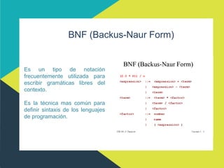 BNF (Backus-Naur Form)
Es un tipo de notación
frecuentemente utilizada para
escribir gramáticas libres del
contexto.
Es la técnica mas común para
definir sintaxis de los lenguajes
de programación.
 