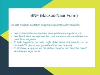 BNF (Backus-Naur Form)
En esta notación se deben seguir las siguientes convenciones:
• Los no terminales se escriben entre paréntesis angulares < >.
• Los terminales se representan con cadenas de caracteres sin
paréntesis angulare.
• El lado izquierdo de cada regla debe tener únicamente un no
terminal (Ya que es una gramática libre de contexto).
• El símbolo ::=, que se lee “se define como” o “se reescribe como”,
se utiliza en lugar de → .
 