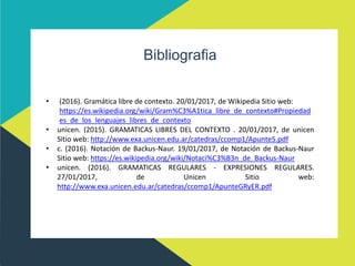 Bibliografia
• (2016). Gramática libre de contexto. 20/01/2017, de Wikipedia Sitio web:
https://es.wikipedia.org/wiki/Gram%C3%A1tica_libre_de_contexto#Propiedad
es_de_los_lenguajes_libres_de_contexto
• unicen. (2015). GRAMATICAS LIBRES DEL CONTEXTO . 20/01/2017, de unicen
Sitio web: http://www.exa.unicen.edu.ar/catedras/ccomp1/Apunte5.pdf
• c. (2016). Notación de Backus-Naur. 19/01/2017, de Notación de Backus-Naur
Sitio web: https://es.wikipedia.org/wiki/Notaci%C3%B3n_de_Backus-Naur
• unicen. (2016). GRAMATICAS REGULARES - EXPRESIONES REGULARES.
27/01/2017, de Unicen Sitio web:
http://www.exa.unicen.edu.ar/catedras/ccomp1/ApunteGRyER.pdf
 