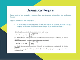 Gramática Regular
Estos generan los lenguajes regulares (que son aquellos reconocidos por autómatas
finitos).
Son las gramáticas mas restrictivas.
• El lado derecho de una producción debe contener un símbolo terminal y, como
máximo un símbolo no terminal. Pueden ser de la siguiente manera:
 