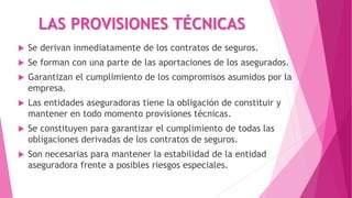 LAS PROVISIONES TÉCNICAS
 Se derivan inmediatamente de los contratos de seguros.
 Se forman con una parte de las aportaciones de los asegurados.
 Garantizan el cumplimiento de los compromisos asumidos por la
empresa.
 Las entidades aseguradoras tiene la obligación de constituir y
mantener en todo momento provisiones técnicas.
 Se constituyen para garantizar el cumplimiento de todas las
obligaciones derivadas de los contratos de seguros.
 Son necesarias para mantener la estabilidad de la entidad
aseguradora frente a posibles riesgos especiales.
 
