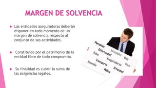 MARGEN DE SOLVENCIA
 Las entidades aseguradoras deberán
disponer en todo momento de un
margen de solvencia respecto al
conjunto de sus actividades.
 Constituido por el patrimonio de la
entidad libre de todo compromiso.
 Su finalidad es cubrir la suma de
las exigencias legales.
 
