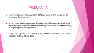 WEBGRAFIA
 http://lanota.com/index.php/CONFIDENCIAS/Ranking-2015-companias-de-
seguros-de-Colombia.html
 https://www.google.com.co/search?q=TIPOS+DE+SEGUROS&biw=1024&bih=677
&source=lnms&tbm=isch&sa=X&ved=0ahUKEwjQm4S0lvTPAhVSET4KHWdSDvcQ_
AUIBigB#imgrc=rk_54lZi5yrn5M%3A
 https://www.google.com.co/search?q=TEGUROS&biw=1024&bih=677&source=l
nms&tbm=isch&sa=X&ved=0ahU
 