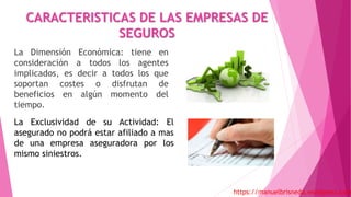 CARACTERISTICAS DE LAS EMPRESAS DE
SEGUROS
La Dimensión Económica: tiene en
consideración a todos los agentes
implicados, es decir a todos los que
soportan costes o disfrutan de
beneficios en algún momento del
tiempo.
https://manuelbrisneda.wordpress.com
La Exclusividad de su Actividad: El
asegurado no podrá estar afiliado a mas
de una empresa aseguradora por los
mismo siniestros.
 