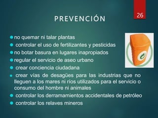 PREVENCIÓN
26
⚫no quemar ni talar plantas
⚫ controlar el uso de fertilizantes y pesticidas
⚫no botar basura en lugares inapropiados
⚫regular el servicio de aseo urbano
⚫ crear conciencia ciudadana
⚫ crear vías de desagües para las industrias que no
lleguen a los mares ni ríos utilizados para el servicio o
consumo del hombre ni animales
⚫ controlar los derramamientos accidentales de petróleo
⚫ controlar los relaves mineros
 