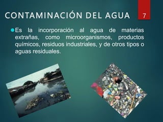 CONTAMINACIÓN DEL AGUA 7
⚫Es la incorporación al agua de materias
extrañas, como microorganismos, productos
químicos, residuos industriales, y de otros tipos o
aguas residuales.
 