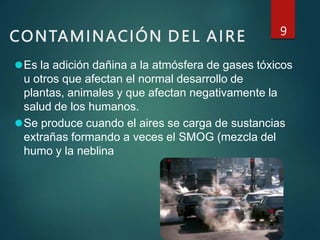CONTAMINACIÓN DEL AIRE 9
⚫Es la adición dañina a la atmósfera de gases tóxicos
u otros que afectan el normal desarrollo de
plantas, animales y que afectan negativamente la
salud de los humanos.
⚫Se produce cuando el aires se carga de sustancias
extrañas formando a veces el SMOG (mezcla del
humo y la neblina
 