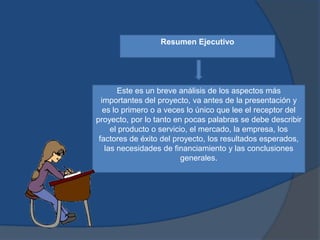 Resumen Ejecutivo




        Este es un breve análisis de los aspectos más
  importantes del proyecto, va antes de la presentación y
   es lo primero o a veces lo único que lee el receptor del
proyecto, por lo tanto en pocas palabras se debe describir
      el producto o servicio, el mercado, la empresa, los
 factores de éxito del proyecto, los resultados esperados,
    las necesidades de financiamiento y las conclusiones
                           generales.
 