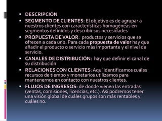  DESCRIPCIÓN
 SEGMENTO DE CLIENTES: El objetivo es de agrupar a
    nuestros clientes con características homogéneas en
    segmentos definidos y describir sus necesidades
   PROPUESTA DE VALOR: productos y servicios que se
    ofrecen a cada uno. Para cada propuesta de valor hay que
    añadir el producto o servicio más importante y el nivel de
    servicio.
   CANALES DE DISTRIBUCIÓN: hay que definir el canal de
    su distribución
   RELACIONES CON CLIENTES: Aquí identificamos cuáles
    recursos de tiempo y monetarios utilizamos para
    mantenernos en contacto con nuestros clientes.
   FLUJOS DE INGRESOS: de donde vienen las entradas
    (ventas, comisiones, licencias, etc.). Así podremos tener
    una visión global de cuáles grupos son más rentables y
    cuáles no.
 