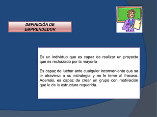 DEFINICIÓN DE
EMPRENDEDOR




      Es un individuo que es capaz de realizar un proyecto
      que es rechazado por la mayoría

      Es capaz de luchar ante cualquier inconveniente que se
      le atraviesa a su estrategia y no le teme al fracaso.
      Además, es capaz de crear un grupo con motivación
      que le da la estructura requerida.
 