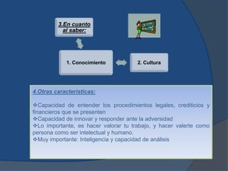 3.En cuanto
           al saber:




            1. Conocimiento           2. Cultura




4.Otras características:

Capacidad de entender los procedimientos legales, crediticios y
financieros que se presenten
Capacidad de innovar y responder ante la adversidad
Lo importante, es hacer valorar tu trabajo, y hacer valerte como
persona como ser intelectual y humano.
Muy importante: Inteligencia y capacidad de análisis
 