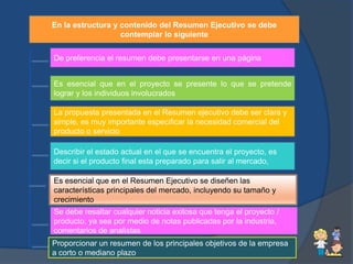 En la estructura y contenido del Resumen Ejecutivo se debe
                   contemplar lo siguiente


De preferencia el resumen debe presentarse en una página


Es esencial que en el proyecto se presente lo que se pretende
lograr y los individuos involucrados

La propuesta presentada en el Resumen ejecutivo debe ser clara y
simple, es muy importante especificar la necesidad comercial del
producto o servicio

Describir el estado actual en el que se encuentra el proyecto, es
decir si el producto final esta preparado para salir al mercado,

Es esencial que en el Resumen Ejecutivo se diseñen las
características principales del mercado, incluyendo su tamaño y
crecimiento
Se debe resaltar cualquier noticia exitosa que tenga el proyecto /
producto, ya sea por medio de notas publicadas por la industria,
comentarios de analistas
Proporcionar un resumen de los principales objetivos de la empresa
a corto o mediano plazo
 