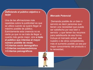 Definiendo el público objetivo o
tarjet                                  Mercado Potencial
Una de las afirmaciones más              Demanda posible de un bien o
repetidas sobre la publicidad es que    servicio es decir personas que
se utiliza cuando se quiere llegar al   tienen una necesidad que puede
máximo posible de público.              ser satisfecha por ese bien o
Estrictamente esta creencia no es       servicio y que tienen los recursos
cierta ya que no se trata de llegar a   para satisfacerla de esa forma.
cuanta más gente mejor, sino a todo     Incluye el mercado actual, sea
el público que interesa el mayor        nuestro o de otros competidores,
número posible de veces.                más el aumento posible ya sea por
Criterios socio demográfico            mejor conocimiento del producto o
Criterios socioeconómicos              la necesidad,
Criterios psicográficos
 